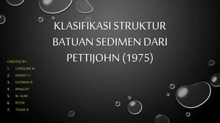 KLASIFIKASI STRUKTUR
BATUAN SEDIMEN DARI
PETTIJOHN (1975)CREATED BY :
1. CAROLINE M
2. DONNY V
3. FATIMAH R
4. IRNALDY
5. M. ALIM
6. PETER
7. TEZAR N
 