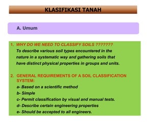 A. Umum
1. WHY DO WE NEED TO CLASSIFY SOILS ???????
To describe various soil types encountered in the
nature in a systematic way and gathering soils that
have distinct physical properties in groups and units.
2. GENERAL REQUIREMENTS OF A SOIL CLASSIFICATION
SYSTEM:
a- Based on a scientific method
b- Simple
c- Permit classification by visual and manual tests.
d- Describe certain engineering properties
e- Should be accepted to all engineers.
KLASIFIKASI TANAH
 