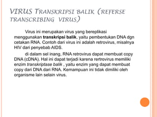 VIRUS TRANSKRIPSI BALIK (REFERSE
TRANSCRIBING VIRUS)
Virus ini merupakan virus yang bereplikasi
menggunakan transkripsi balik, yaitu pembentukan DNA dgn
cetakan RNA. Contoh dari virus ini adalah retrovirus, misalnya
HIV dari penyebab AIDS.
di dalam sel inang, RNA retrovirus dapat membuat copy
DNA (cDNA). Hal ini dapat terjadi karena rertrovirus memiliki
enzim transkriptase balik , yaitu enzim yang dapat membuat
copy dari DNA dari RNA. Kemampuan ini tidak dimiliki oleh
organisme lain selain virus.
 
