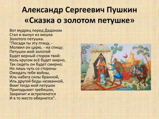 Александр Сергеевич Пушкин
«Сказка о золотом петушке»
Вот мудрец перед Дадоном
Стал и вынул из мешка
Золотого петушка.
"Посади ты эту птицу, -
Молвил он царю, - на спицу;
Петушок мой золотой
Будет верный сторож твой:
Коль кругом всё будет мирно,
Так сидеть он будет смирно;
Но лишь чуть со стороны
Ожидать тебе войны,
Иль набега силы бранной,
Иль другой беды незванной,
Вмиг тогда мой петушок
Приподымет гребешок,
Закричит и встрепенется
И в то место обернется".
 