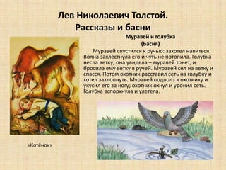 Лев Николаевич Толстой.
Рассказы и басни
Муравей и голубка
(Басня)
Муравей спустился к ручью: захотел напиться.
Волна захлестнула его и чуть не потопила. Голубка
несла ветку; она увидела – муравей тонет, и
бросила ему ветку в ручей. Муравей сел на ветку и
спасся. Потом охотник расставил сеть на голубку и
хотел захлопнуть. Муравей подполз к охотнику и
укусил его за ногу; охотник охнул и уронил сеть.
Голубка вспорхнула и улетела.
«Котёнок»
 