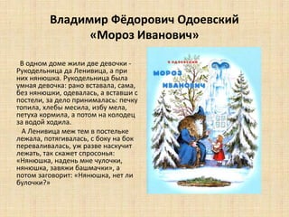 Владимир Фёдорович Одоевский
«Мороз Иванович»
В одном доме жили две девочки -
Рукодельница да Ленивица, а при
них нянюшка. Рукодельница была
умная девочка: рано вставала, сама,
без нянюшки, одевалась, а вставши с
постели, за дело принималась: печку
топила, хлебы месила, избу мела,
петуха кормила, а потом на колодец
за водой ходила.
А Ленивица меж тем в постельке
лежала, потягивалась, с боку на бок
переваливалась, уж разве наскучит
лежать, так скажет спросонья:
«Нянюшка, надень мне чулочки,
нянюшка, завяжи башмачки», а
потом заговорит: «Нянюшка, нет ли
булочки?»
 