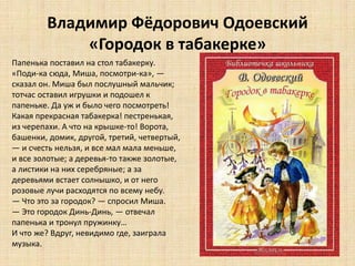 Владимир Фёдорович Одоевский
«Городок в табакерке»
Папенька поставил на стол табакерку.
«Поди-ка сюда, Миша, посмотри-ка», —
сказал он. Миша был послушный мальчик;
тотчас оставил игрушки и подошел к
папеньке. Да уж и было чего посмотреть!
Какая прекрасная табакерка! пестренькая,
из черепахи. А что на крышке-то! Ворота,
башенки, домик, другой, третий, четвертый,
— и счесть нельзя, и все мал мала меньше,
и все золотые; а деревья-то также золотые,
а листики на них серебряные; а за
деревьями встает солнышко, и от него
розовые лучи расходятся по всему небу.
— Что это за городок? — спросил Миша.
— Это городок Динь-Динь, — отвечал
папенька и тронул пружинку…
И что же? Вдруг, невидимо где, заиграла
музыка.
 