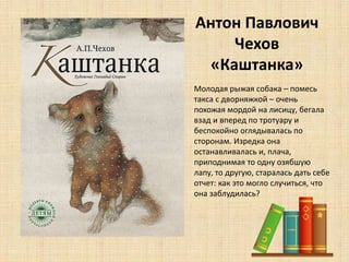 Антон Павлович
Чехов
«Каштанка»
• Молодая рыжая собака – помесь
такса с дворняжкой – очень
похожая мордой на лисицу, бегала
взад и вперед по тротуару и
беспокойно оглядывалась по
сторонам. Изредка она
останавливалась и, плача,
приподнимая то одну озябшую
лапу, то другую, старалась дать себе
отчет: как это могло случиться, что
она заблудилась?
 