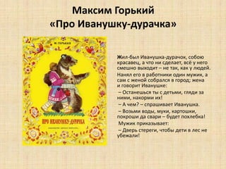 Максим Горький
«Про Иванушку-дурачка»
Жил-был Иванушка-дурачок, собою
красавец, а что ни сделает, всё у него
смешно выходит – не так, как у людей.
Нанял его в работники один мужик, а
сам с женой собрался в город; жена
и говорит Иванушке:
– Останешься ты с детьми, гляди за
ними, накорми их!
– А чем? – спрашивает Иванушка.
– Возьми воды, муки, картошки,
покроши да свари – будет похлебка!
Мужик приказывает:
– Дверь стереги, чтобы дети в лес не
убежали!
 