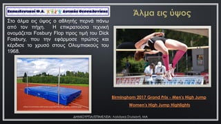 ΔΗΜΙΟΤΡΓΙΑ/ΕΠΙΜΕΛΕΙΑ: Λαλάγκα ΢τυλιανή, ΜΑ
https://pixabay.com/el/photos/%CE%B1%CE%B8%CE%BB%CE%AE%CE%BC%CE%B1%CF%84%CE
%B1-%CF%83%CF%84%CE%AF%CE%B2%CE%BF%CF%82-%CE%AC%CE%BB%CE%BC%CE%B1-
%CE%B5%CE%B9%CF%82-%CF%8D%CF%88%CE%BF%CF%82-659656/
Birmingham 2017 Grand Prix - Men's High Jump
Σην άικα εηο ύςνο ν αζιεηήο πεξλά πάλσ
από ηνλ πήρε. Η επηθξαηνύζα ηερληθή
νλνκάδεηαη Fosbury Flop πξνο ηηκή ηνπ Dick
Fosbury, πνπ ηελ εθάξκνζε πξώηνο θαη
θέξδηζε ην ρξπζό ζηνπο Οιπκπηαθνύο ηνπ
1968.
https://commons.wikimedia.org/wiki/File:High_jump_mattress.jpg
Women's High Jump Highlights
 
