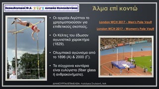 ΔΗΜΙΟΤΡΓΙΑ/ΕΠΙΜΕΛΕΙΑ: Λαλάγκα ΢τυλιανή, ΜΑ
https://pixabay.com/el/photos/%CF%83%CF%84%CE%
AF%CE%B2%CE%BF%CF%82-
%CE%AC%CE%BB%CE%BC%CE%B1-
%CE%B5%CF%80%CE%AF-
%CE%BA%CE%BF%CE%BD%CF%84%CF%8E-
%CE%B1%CE%B8%CE%BB%CE%AE%CE%BC%CE%B1%C
F%84%CE%B1-651193/
• Οη αξραίνη Αηγύπηηνη ην
ρξεζηκνπνηνύζαλ γηα
επηζεηηθνύο ζθνπνύο.
• Οη Κέιηεο ηνπ έδσζαλ
αγσληζηηθό ραξαθηήξα
(1829).
• Οιπκπηαθό αγώληζκα από
ην 1896 (Α) & 2000 (Γ).
• Τα ζύγρξνλα θνληάξηα
είλαη επιύγηζηα (fiber glass
ή αλζξαθνλήκαηα).
London WCH 2017 - Men's Pole Vault
London WCH 2017 - Women's Pole Vault
 
