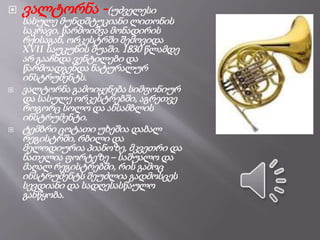  ვალტორნა -(უძველესი
სასულე მუნდშტუკიანი ლითონის
საკრავი. წარმოიშვა მონადირის
რქისაგან, ორკესტრში შემოვიდა
XVII საუკუნის შუაში. 1830 წლამდე
არ გააჩნდა ვენტილები და
წარმოადგენდა ნატურალურ
ინსტრუმენტს.
 ვალტორნა გამოიყენება სიმფონიურ
და სასულე ორკესტრებში, აგრეთვე
როგორც სოლო და ანსამბლის
ინსტრუმენტი.
 ტემბრი ცოტათი უხეშია დაბალ
რეგისტრში, რბილი და
მელოდიურია პიანოზე, მკვეთრი და
ნათელია ფორტეზე – საშუალო და
მაღალ რეგისტრებში, რის გამოც
ინსტრუმენტს შეუძლია გადმოსცეს
სევდიანი და სადღესასწაულო
განწყობა.
 