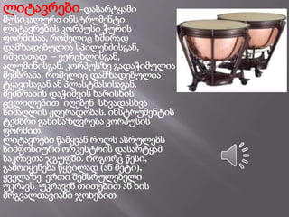 ლიტავრები–დასარტყამი
მუსიკალური ინსტრუმენტი.
ლიტავრების კორპუსი ჭურის
ფორმისაა, რომელიც ხშირად
დამზადებულია სპილენძისგან,
იშვიათად – ვერცხლისგან,
ალუმინისგან. კორპუსზე გადაჭიმულია
მემბრანა, რომელიც დამზადებულია
ტყავისაგან ან პლასტმასისაგან.
მემბრანის დაჭიმვის ხარისხის
ცვლილებით იღებენ სხვადასხვა
სიმაღლის ჟღერადობას. ინსტრუმენტის
ტემბრი განისაზღვრება კორპუსის
ფორმით.
ლიტავრები წამყვან როლს ასრულებს
სიმფონიური ორკესტრის დასარტყამ
საკრავთა ჯგუფში. როგორც წესი,
გამოიყენება წყვილად (ან მეტი),
ყველაზე ერთი შემსრულებელი
უკრავს. უკრავენ თითებით ან ხის
მრგვალთავიანი ჯოხებით
 