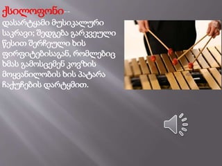 ქსილოფონი--
დასარტყამი მუსიკალური
საკრავი; შედგება გარკვეული
წესით შერჩეული ხის
ფირფიტებისაგან, რომლებიც
ხმას გამოსცემენ კოვზის
მოყვანილობის ხის პატარა
ჩაქუჩების დარტყმით.
 