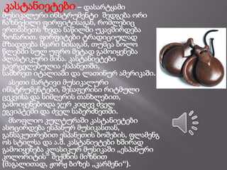 კასტანიეტები – დასარტყამი
მუსიკალური ინსტრუმენტი შედგება ორი
ჩაზნექილი ფირფიტისაგან, რომლებიც
ერთმანეთს ზედა ნაწილში უკავშირდება
ზონარით. ფირფიტები ტრადიციულად
მზადდება მყარი ხისაგან, თუმცა ბოლო
წლებში სულ უფრო მეტად გამოიყენება
პლასტიკური მინა. კასტანიეტები
გავრცელებულია ესპანეთში,
სამხრეთ იტალიაში და ლათინურ ამერიკაში.
ასეთი მარტივი მუსიკალური
ინსტრუმენტები, შესაფერისი რიტმული
ცეკვისა და სიმღერის თანხლებით,
გამოიყენებოდა ჯერ კიდევ ძველ
ეგვიპტეში და ძველ საბერძნეთში.
მსოფლიო კულტურაში კასტანიეტები
ასოცირდება ესპანურ მუსიკასთან,
განსაკუთრებით ესპანეთის ბოშების, ფლამენგ
ოს სტილსა და ა.შ. კასტანიეტები ხშირად
გამოიყენება კლასიკურ მუსიკაში „ესპანური
კოლორიტის“ შექმნის მიზნით
(მაგალითად, ჟორჟ ბიზეს „კარმენი“).
 