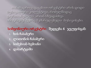 სიმფონიური ორკესტრი შედგება 4 ჯგუფისგან:
1. ხის ჩასაბერი
2. ლითონის ჩასაბერი
3. სიმებიან-ხემიანი
4. დასარტყამი
 