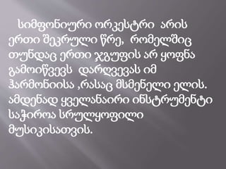 სიმფონიური ორკესტრი არის
ერთი შეკრული წრე, რომელშიც
თუნდაც ერთი ჯგუფის არ ყოფნა
გამოიწვევს დარღვევას იმ
ჰარმონიისა ,რასაც მსმენელი ელის.
ამდენად ყველანაირი ინსტრუმენტი
საჭიროა სრულყოფილი
მუსიკისათვის.
 