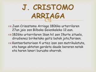 
J. CRISTOMO
ARRIAGA
 Juan Crisostomo Arriaga 1806ko urtarrilaren
27an jaio zen Bilboko Goienkaleko 12.ean.
 1826ko urtarrilaren 16an hil zen 19urte zituela,
dirudienez biriketako gaitz batek jota,Parisen.
 Kontserbatorioan 4 urtez izan zen matrikulatuta,
eta hango aktetan gordeta daude beraren notak
eta haren lanari buruzko oharrak.
 