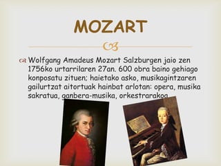
 Wolfgang Amadeus Mozart Salzburgen jaio zen
1756ko urtarrilaren 27an. 600 obra baino gehiago
konposatu zituen; haietako asko, musikagintzaren
gailurtzat aitortuak hainbat arlotan: opera, musika
sakratua, ganbera-musika, orkestrarakoa.
MOZART
 