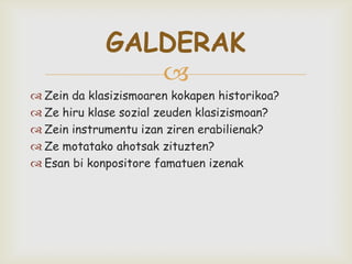 
 Zein da klasizismoaren kokapen historikoa?
 Ze hiru klase sozial zeuden klasizismoan?
 Zein instrumentu izan ziren erabilienak?
 Ze motatako ahotsak zituzten?
 Esan bi konpositore famatuen izenak
GALDERAK
 