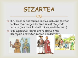 
 Hiru klase sozial zeuden, kleroa, noblezia (bertan
nobleak eta erregea sartzen ziren) eta jende
arrunta (nekazariak, abeltzainak,merkatariak…)
 Pribilegiodunak kleroa eta noblezia ziren.
Horregaitik ez zuten zergarik ordaintzen.
GIZARTEA
 