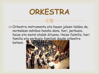 
 Orkestra instrumentu eta hauen joleen taldea da,
normalean nahikoa handia dena, hari, perkusio,
haize eta metal atalak dituena. Haize faimilia, hari
familia eta perkusio familiak daude orkestra
batean.
ORKESTRA
 