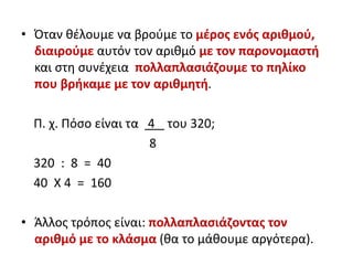 • Όταν θέλουμε να βρούμε το μέρος ενός αριθμού,
διαιρούμε αυτόν τον αριθμό με τον παρονομαστή
και στη συνέχεια πολλαπλασιάζουμε το πηλίκο
που βρήκαμε με τον αριθμητή.
Π. χ. Πόσο είναι τα 4 του 320;
8
320 : 8 = 40
40 Χ 4 = 160
• Άλλος τρόπος είναι: πολλαπλασιάζοντας τον
αριθμό με το κλάσμα (θα το μάθουμε αργότερα).
 