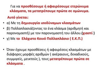 Για να προσθέσουμε ή αφαιρέσουμε ετερώνυμα
κλάσματα, τα μετατρέπουμε πρώτα σε ομώνυμα.
Αυτό γίνεται:
• α) Με τη δημιουργία ισοδύναμων κλασμάτων
• β) Πολλαπλασιάζοντας το ένα κλάσμα (αριθμητή και
παρονομαστή) με τον παρονομαστή του άλλου.(χιαστί )
• γ) Με το Ελάχιστο Κοινό Πολλαπλάσιο ( Ε.Κ.Π.)
• Όταν έχουμε προσθέσεις ή αφαιρέσεις κλασμάτων με
διάφορες μορφές αριθμών ( ακέραιους, δεκαδικούς,
συμμιγείς, μεικτούς ), τους μετατρέπουμε πρώτα σε
κλάσματα .
 