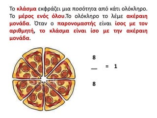 Το κλάσμα εκφράζει μια ποσότητα από κάτι ολόκληρο.
Το μέρος ενός όλου.Το ολόκληρο το λέμε ακέραιη
μονάδα. Όταν ο παρονομαστής είναι ίσος με τον
αριθμητή, το κλάσμα είναι ίσο με την ακέραιη
μονάδα.
8
__ = 1
8
 