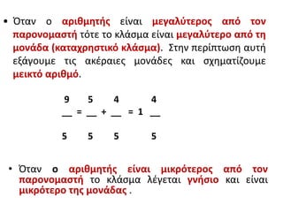 • Όταν ο αριθμητής είναι μεγαλύτερος από τον
παρονομαστή τότε το κλάσμα είναι μεγαλύτερο από τη
μονάδα (καταχρηστικό κλάσμα). Στην περίπτωση αυτή
εξάγουμε τις ακέραιες μονάδες και σχηματίζουμε
μεικτό αριθμό.
9 5 4 4
__ = __ + __ = 1 __
5 5 5 5
• Όταν ο αριθμητής είναι μικρότερος από τον
παρονομαστή το κλάσμα λέγεται γνήσιο και είναι
μικρότερο της μονάδας .
 