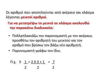 Οι αριθμοί που αποτελούνται από ακέραιο και κλάσμα
λέγονται μεικτοί αριθμοί.
Για να μετατρέψω το μεικτό σε κλάσμα ακολουθώ
την παρακάτω διαδικασία:
• Πολλαπλασιάζω τον παρονομαστή με τον ακέραιο,
προσθέτω τον αριθμητή του μεικτού και τον
αριθμό που βρίσκω τον βάζω νέο αριθμητή.
• Παρονομαστή γράφω τον ίδιο.
Π.χ. 3 1 = 2 Χ 3 + 1 = 7
2 2 2
 