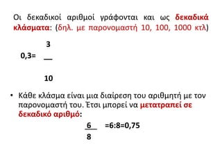 Οι δεκαδικοί αριθμοί γράφονται και ως δεκαδικά
κλάσματα: (δηλ. με παρονομαστή 10, 100, 1000 κτλ)
3
0,3= __
10
• Κάθε κλάσμα είναι μια διαίρεση του αριθμητή με τον
παρονομαστή του. Έτσι μπορεί να μετατραπεί σε
δεκαδικό αριθμό:
6 =6:8=0,75
8
 