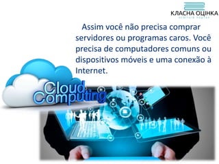 Assim você não precisa comprar
servidores ou programas caros. Você
precisa de computadores comuns ou
dispositivos móveis e uma conexão à
Internet.
 