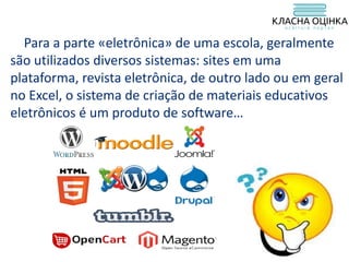 Para a parte «eletrônica» de uma escola, geralmente
são utilizados diversos sistemas: sites em uma
plataforma, revista eletrônica, de outro lado ou em geral
no Excel, o sistema de criação de materiais educativos
eletrônicos é um produto de software…
 