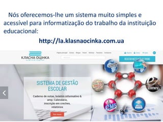 http://la.klasnaocinka.com.ua
Nós oferecemos-lhe um sistema muito simples e
acessível para informatização do trabalho da instituição
educacional:
 
