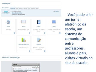 Você pode criar
um jornal
eletrônico da
escola, um
sistema de
comunicação
entre
professores,
alunos e pais,
visitas virtuais ao
site da escola.
 