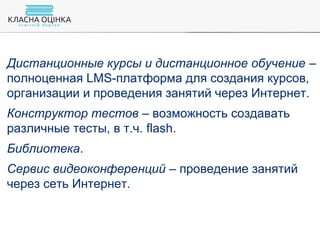 Дистанционные курсы и дистанционное обучение –
полноценная LMS-платформа для создания курсов,
организации и проведения занятий через Интернет.
Конструктор тестов – возможность создавать
различные тесты, в т.ч. flash.
Библиотека.
Сервис видеоконференций – проведение занятий
через сеть Интернет.
 