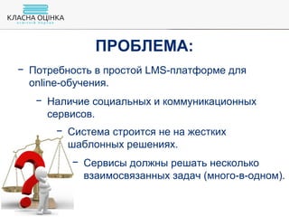 − Потребность в простой LMS-платформе для
online-обучения.
− Наличие социальных и коммуникационных
сервисов.
− Система строится не на жестких
шаблонных решениях.
− Сервисы должны решать несколько
взаимосвязанных задач (много-в-одном).
ПРОБЛЕМА:
 