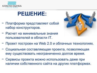− Платформа представляет собой
набор конструкторов.
− Расчет на минимальные знания
пользователей в области IT.
− Проект построен на Web 2.0 и облачных технологиях.
− Социальная составляющая проекта, позволяющая
ему существовать неограниченно долгое время.
− Сервисы проекта можно использовать даже при
наличии собственного сайта на других платформах.
РЕШЕНИЕ:
 