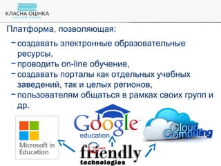 Платформа, позволяющая:
− создавать электронные образовательные
ресурсы,
− проводить on-line обучение,
− создавать порталы как отдельных учебных
заведений, так и целых регионов,
− пользователям общаться в рамках своих групп и
др.
 