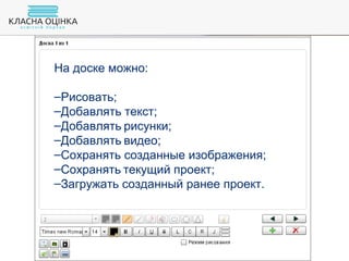 На доске можно:
–Рисовать;
–Добавлять текст;
–Добавлять рисунки;
–Добавлять видео;
–Сохранять созданные изображения;
–Сохранять текущий проект;
–Загружать созданный ранее проект.
 