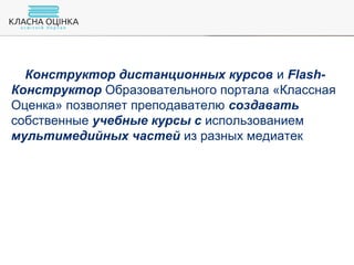 Конструктор дистанционных курсов и Flash-
Конструктор Образовательного портала «Классная
Оценка» позволяет преподавателю создавать
собственные учебные курсы с использованием
мультимедийных частей из разных медиатек
 