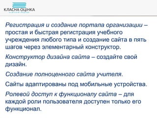 Регистрация и создание портала организации –
простая и быстрая регистрация учебного
учреждения любого типа и создание сайта в пять
шагов через элементарный конструктор.
Конструктор дизайна сайта – создайте свой
дизайн.
Создание полноценного сайта учителя.
Сайты адаптированы под мобильные устройства.
Ролевой доступ к функционалу сайта – для
каждой роли пользователя доступен только его
функционал.
 