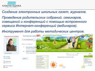 Создание электронных школьных газет, журналов.
Проведение родительских собраний, семинаров,
совещаний и конференций с помощью встроенного
сервиса Интернет-конференций (вебинаров).
Инструмент для работы методических центров.
 