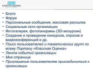 − Блоги
− Форум
− Персональные сообщения, массовая рассылка
− Социальные сети организации
− Фотогалерея, фотопанорамы (3D-экскурсии)
− Создание и проведение конкурсов, опросов и
видеоконференций и др.
− Поиск пользователей и тематических групп по
всему Порталу «Классная Оценка»
− Лента событий организации
− Моя страница
− Приглашение пользователям присоединиться к
организации
 