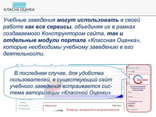 Учебные заведения могут использовать в своей
работе как все сервисы, объединяя их в рамках
создаваемого Конструктором сайта, так и
отдельные модули портала «Классная Оценка»,
которые необходимы учебному заведению в его
деятельности.
В последнем случае, для удобства
пользователей, в существующий сайт
учебного заведения встраивается сис-
тема авторизации «Классной Оценки»
 