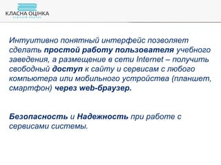 Интуитивно понятный интерфейс позволяет
сделать простой работу пользователя учебного
заведения, а размещение в сети Internet – получить
свободный доступ к сайту и сервисам с любого
компьютера или мобильного устройства (планшет,
смартфон) через web-браузер.
Безопасность и Надежность при работе с
сервисами системы.
 