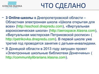 − 3 Online-школы в Днепропетровской области –
Областная электронная школа «Школа открытая для
всех» (http://eschool.dnepredu.com), «Виртуальная
аэрокосмическая школа» (http://aerospace.klasna.com),
«Виртуальная мастерская Петриковской росписи» (
http://petrikovka.dnepredu.com). В первой школе уже
третий год проводятся занятия с детьми-инвалидами.
− В Донецкой области в 2013 году запущен проект
«Электронные школьные библиотеки Донеччины» (
http://communitylibrarians.klasna.com).
ЧТО СДЕЛАНО
 
