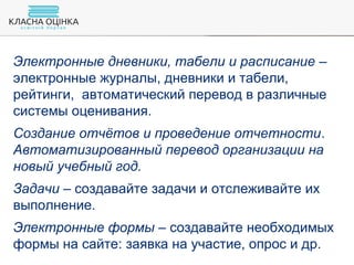 Электронные дневники, табели и расписание –
электронные журналы, дневники и табели,
рейтинги, автоматический перевод в различные
системы оценивания.
Создание отчётов и проведение отчетности.
Автоматизированный перевод организации на
новый учебный год.
Задачи – создавайте задачи и отслеживайте их
выполнение.
Электронные формы – создавайте необходимых
формы на сайте: заявка на участие, опрос и др.
 