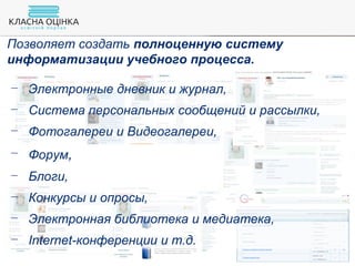 Позволяет создать полноценную систему
информатизации учебного процесса.
− Электронные дневник и журнал,
− Система персональных сообщений и рассылки,
− Фотогалереи и Видеогалереи,
− Форум,
− Блоги,
− Конкурсы и опросы,
− Электронная библиотека и медиатека,
− Internet-конференции и т.д.
 