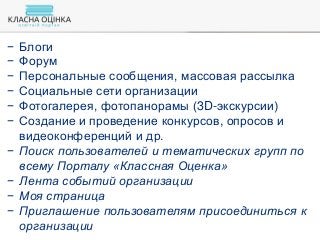− Блоги
− Форум
− Персональные сообщения, массовая рассылка
− Социальные сети организации
− Фотогалерея, фотопанорамы (3D-экскурсии)
− Создание и проведение конкурсов, опросов и
видеоконференций и др.
− Поиск пользователей и тематических групп по
всему Порталу «Классная Оценка»
− Лента событий организации
− Моя страница
− Приглашение пользователям присоединиться к
организации
 
