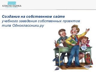 Создание на собственном сайте
учебного заведения собственных проектов
типа Одноклассники.ру
 