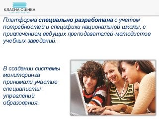 Платформа специально разработана с учетом
потребностей и специфики национальной школы, с
привлечением ведущих преподавателей-методистов
учебных заведений.
В создании системы
мониторинга
принимали участие
специалисты
управлений
образования.
 