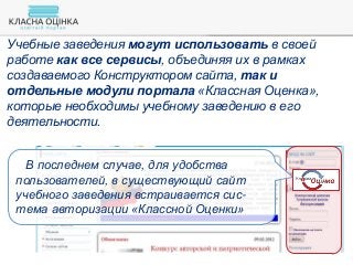 Учебные заведения могут использовать в своей
работе как все сервисы, объединяя их в рамках
создаваемого Конструктором сайта, так и
отдельные модули портала «Классная Оценка»,
которые необходимы учебному заведению в его
деятельности.
В последнем случае, для удобства
пользователей, в существующий сайт
учебного заведения встраивается сис-
тема авторизации «Классной Оценки»
 